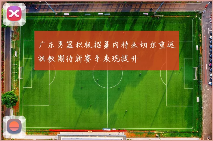 广东男篮积极招募内特米切尔重返执教期待新赛季表现提升