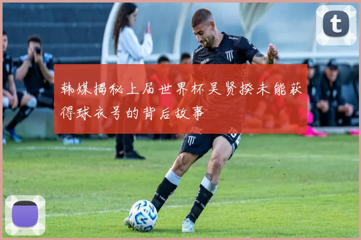韩媒揭秘上届世界杯吴贤揆未能获得球衣号的背后故事
