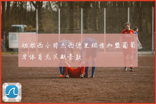 切尔西小将杰西德里租借加盟葡萄牙体育无买断条款