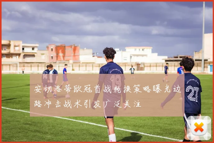 安切洛蒂欧冠首战轮换策略曝光边路冲击战术引发广泛关注