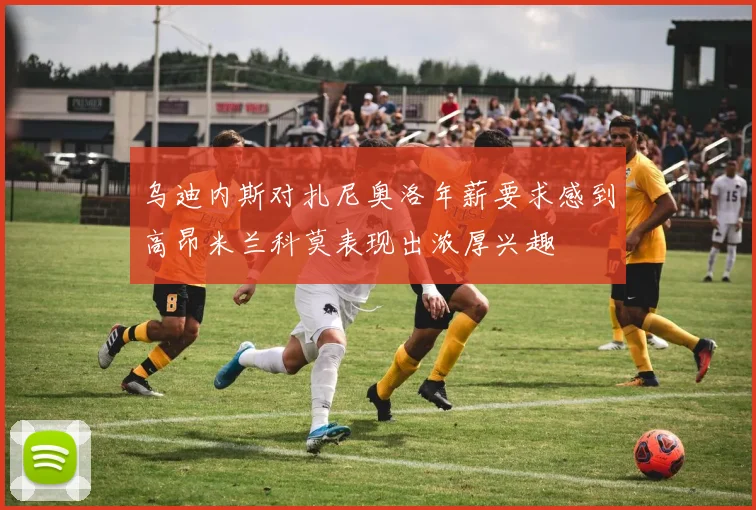 乌迪内斯对扎尼奥洛年薪要求感到高昂米兰科莫表现出浓厚兴趣