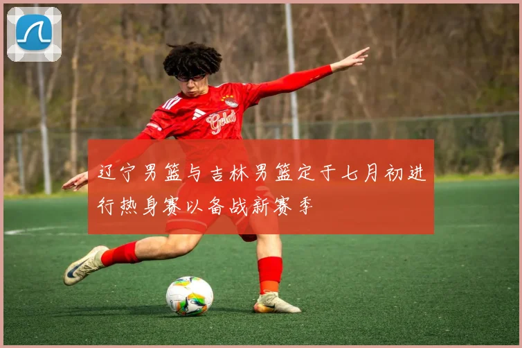 辽宁男篮与吉林男篮定于七月初进行热身赛以备战新赛季