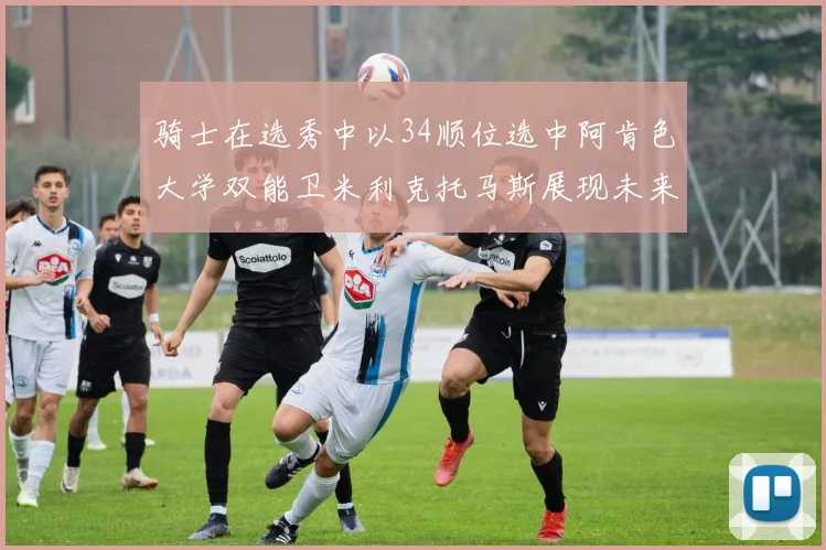 骑士在选秀中以34顺位选中阿肯色大学双能卫米利克托马斯展现未来潜力