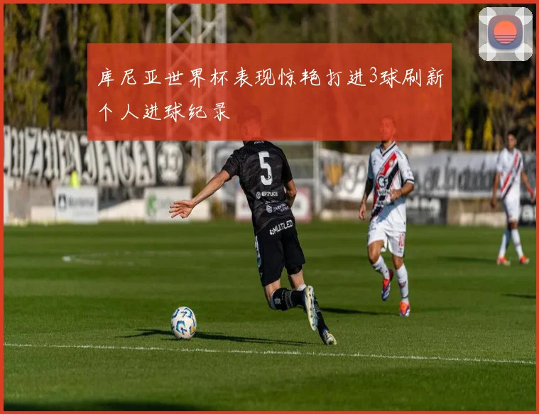 库尼亚世界杯表现惊艳打进3球刷新个人进球纪录