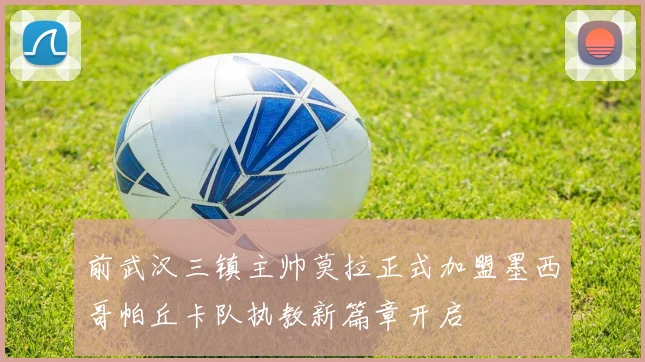 前武汉三镇主帅莫拉正式加盟墨西哥帕丘卡队执教新篇章开启