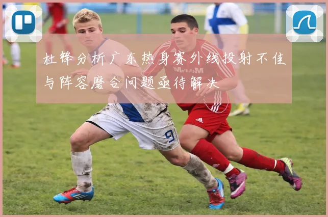 杜锋分析广东热身赛外线投射不佳与阵容磨合问题亟待解决