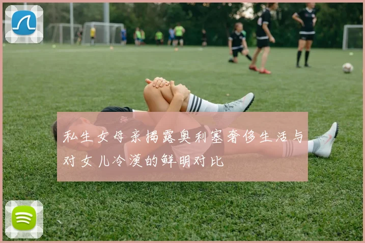 私生女母亲揭露奥利塞奢侈生活与对女儿冷漠的鲜明对比