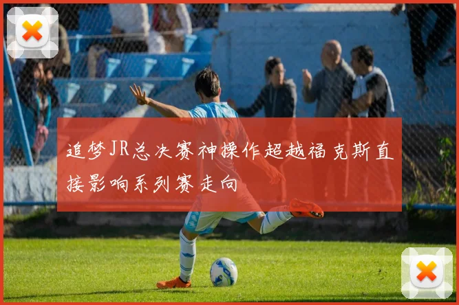 追梦JR总决赛神操作超越福克斯直接影响系列赛走向