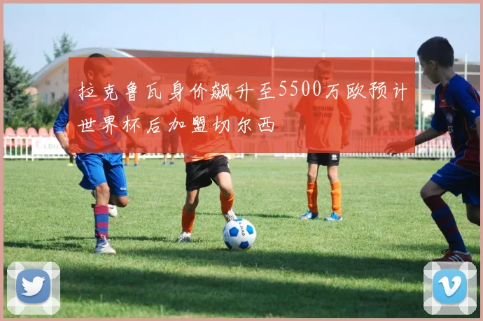 拉克鲁瓦身价飙升至5500万欧预计世界杯后加盟切尔西