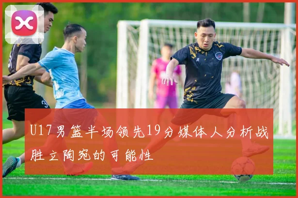 U17男篮半场领先19分媒体人分析战胜立陶宛的可能性