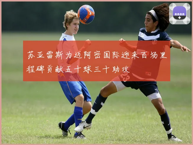 苏亚雷斯为迈阿密国际迎来百场里程碑贡献五十球三十助攻