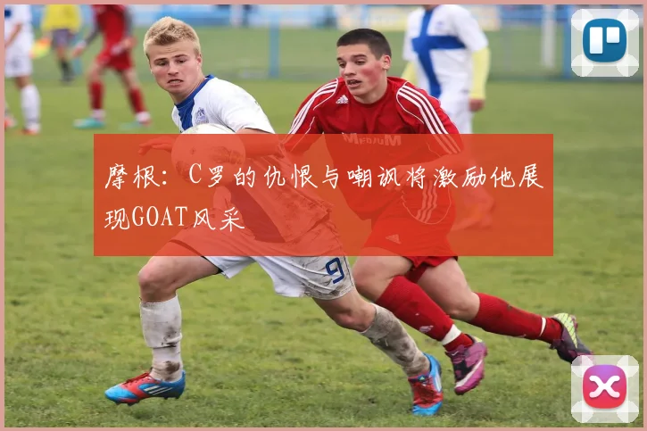 摩根：C罗的仇恨与嘲讽将激励他展现GOAT风采