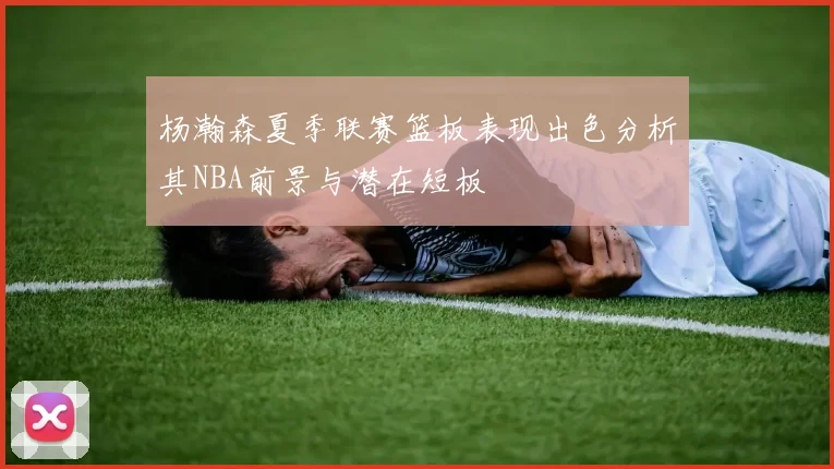 杨瀚森夏季联赛篮板表现出色分析其NBA前景与潜在短板