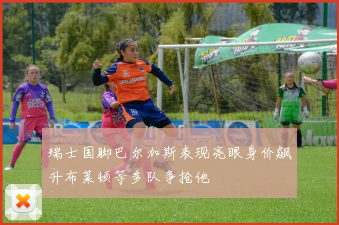 瑞士国脚巴尔加斯表现亮眼身价飙升布莱顿等多队争抢他