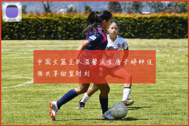中国女篮全队温馨庆生唐子婷钟佳丽共享甜蜜时刻