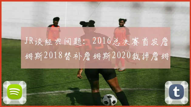 JR谈经典问题：2016总决赛首发詹姆斯2018替补詹姆斯2020裁掉詹姆斯的背后故事