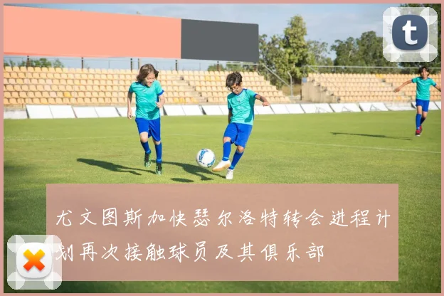 尤文图斯加快瑟尔洛特转会进程计划再次接触球员及其俱乐部