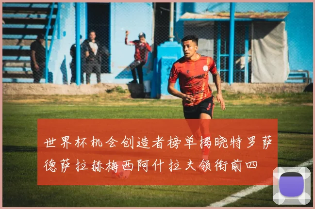 世界杯机会创造者榜单揭晓特罗萨德萨拉赫梅西阿什拉夫领衔前四