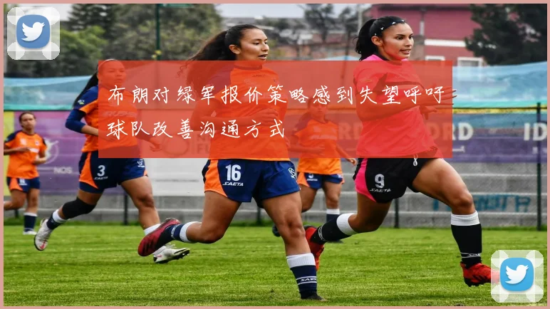 布朗对绿军报价策略感到失望呼吁球队改善沟通方式