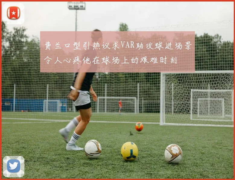费兰口型引热议求VAR助攻球进场景令人心疼他在球场上的艰难时刻