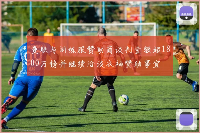 曼联与训练服赞助商谈判金额超1800万镑并继续洽谈衣袖赞助事宜