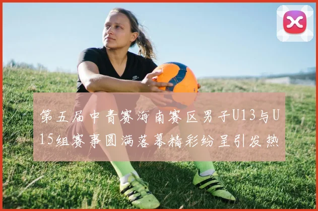 第五届中青赛海南赛区男子U13与U15组赛事圆满落幕精彩纷呈引发热烈反响