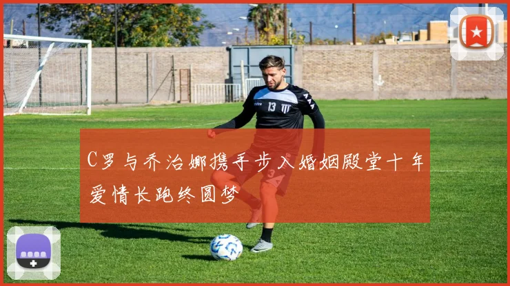 C罗与乔治娜携手步入婚姻殿堂十年爱情长跑终圆梦