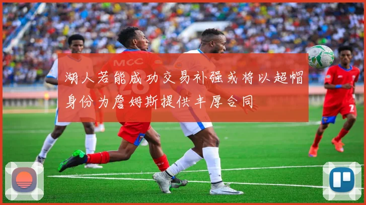 湖人若能成功交易补强或将以超帽身份为詹姆斯提供丰厚合同