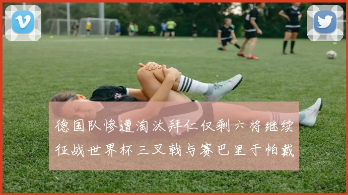 德国队惨遭淘汰拜仁仅剩六将继续征战世界杯三叉戟与赛巴里于帕戴维斯携手出战