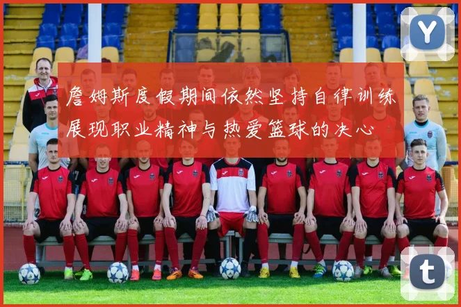 詹姆斯度假期间依然坚持自律训练展现职业精神与热爱篮球的决心